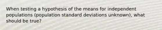 When testing a hypothesis of the means for independent populations (population <a href='https://www.questionai.com/knowledge/kqGUr1Cldy-standard-deviation' class='anchor-knowledge'>standard deviation</a>s unknown), what should be true?