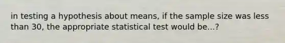 in testing a hypothesis about means, if the sample size was less than 30, the appropriate statistical test would be...?