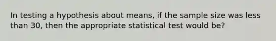 In testing a hypothesis about means, if the sample size was less than 30, then the appropriate statistical test would be?