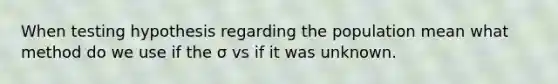 When testing hypothesis regarding the population mean what method do we use if the σ vs if it was unknown.