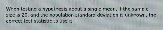 When testing a hypothesis about a single mean, if the sample size is 20, and the population standard deviation is unknown, the correct test statistic to use is