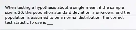 When testing a hypothesis about a single mean, if the sample size is 20, the population standard deviation is unknown, and the population is assumed to be a normal distribution, the correct test statistic to use is ___