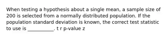 When testing a hypothesis about a single mean, a sample size of 200 is selected from a normally distributed population. If the population <a href='https://www.questionai.com/knowledge/kqGUr1Cldy-standard-deviation' class='anchor-knowledge'>standard deviation</a> is known, the correct test statistic to use is ___________. t r p-value z