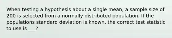 When testing a hypothesis about a single mean, a sample size of 200 is selected from a normally distributed population. If the populations standard deviation is known, the correct test statistic to use is ___?