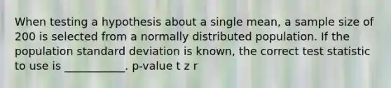 When testing a hypothesis about a single mean, a sample size of 200 is selected from a normally distributed population. If the population standard deviation is known, the correct test statistic to use is ___________. p-value t z r