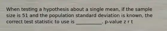 When testing a hypothesis about a single mean, if the sample size is 51 and the population standard deviation is known, the correct test statistic to use is ___________. p-value z r t