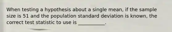 When testing a hypothesis about a single mean, if the sample size is 51 and the population standard deviation is known, the correct test statistic to use is ___________.