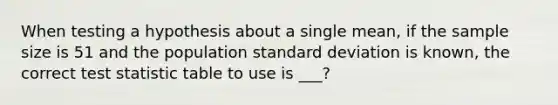 When testing a hypothesis about a single mean, if the sample size is 51 and the population standard deviation is known, the correct test statistic table to use is ___?