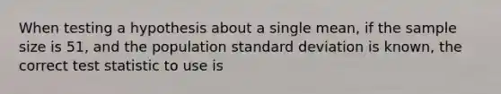 When testing a hypothesis about a single mean, if the sample size is 51, and the population standard deviation is known, the correct test statistic to use is