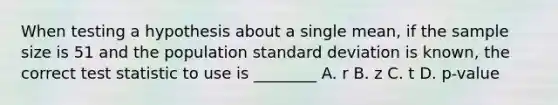 When testing a hypothesis about a single mean, if the sample size is 51 and the population standard deviation is known, the correct test statistic to use is ________ A. r B. z C. t D. p-value