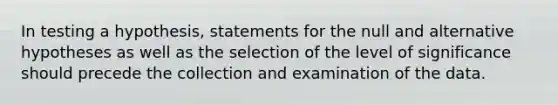 In testing a hypothesis, statements for the null and alternative hypotheses as well as the selection of the level of significance should precede the collection and examination of the data.