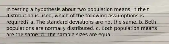 In testing a hypothesis about two population means, it the t distribution is used, which of the following assumptions is required? a. The <a href='https://www.questionai.com/knowledge/kqGUr1Cldy-standard-deviation' class='anchor-knowledge'>standard deviation</a>s are not the same. b. Both populations are normally distributed. c. Both population means are the same. d. The sample sizes are equal.