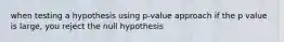 when testing a hypothesis using p-value approach if the p value is large, you reject the null hypothesis