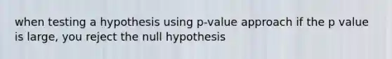 when testing a hypothesis using p-value approach if the p value is large, you reject the null hypothesis