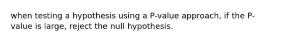 when testing a hypothesis using a P-value approach, if the P-value is large, reject the null hypothesis.