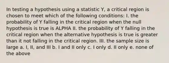 In testing a hypothesis using a statistic Y, a critical region is chosen to meet which of the following conditions: I. the probability of Y falling in the critical region when the null hypothesis is true is ALPHA II. the probability of Y falling in the critical region when the alternative hypothesis is true is greater than it not falling in the critical region. III. the sample size is large a. I, II, and III b. I and II only c. I only d. II only e. none of the above