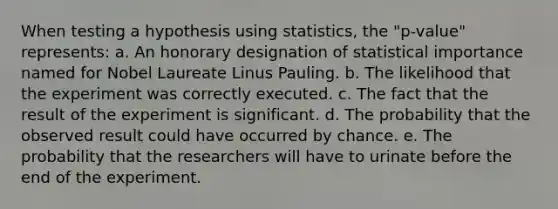 When testing a hypothesis using statistics, the "p-value" represents: a. An honorary designation of statistical importance named for Nobel Laureate Linus Pauling. b. The likelihood that the experiment was correctly executed. c. The fact that the result of the experiment is significant. d. The probability that the observed result could have occurred by chance. e. The probability that the researchers will have to urinate before the end of the experiment.