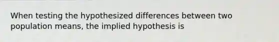 When testing the hypothesized differences between two population means, the implied hypothesis is