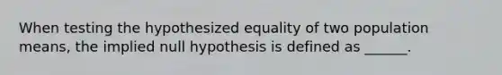 When testing the hypothesized equality of two population means, the implied null hypothesis is defined as ______.