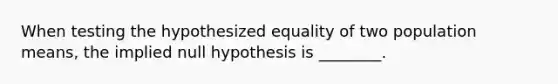 When testing the hypothesized equality of two population means, the implied null hypothesis is ________.