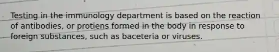 Testing in the immunology department is based on the reaction of antibodies, or protiens formed in the body in response to foreign substances, such as baceteria or viruses.