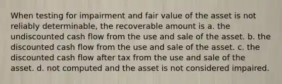 When testing for impairment and fair value of the asset is not reliably determinable, the recoverable amount is a. the undiscounted cash flow from the use and sale of the asset. b. the discounted cash flow from the use and sale of the asset. c. the discounted cash flow after tax from the use and sale of the asset. d. not computed and the asset is not considered impaired.