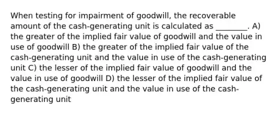 When testing for impairment of goodwill, the recoverable amount of the cash-generating unit is calculated as ________. A) the greater of the implied fair value of goodwill and the value in use of goodwill B) the greater of the implied fair value of the cash-generating unit and the value in use of the cash-generating unit C) the lesser of the implied fair value of goodwill and the value in use of goodwill D) the lesser of the implied fair value of the cash-generating unit and the value in use of the cash-generating unit