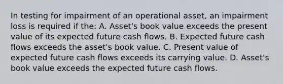 In testing for impairment of an operational asset, an impairment loss is required if the: A. Asset's book value exceeds the present value of its expected future cash flows. B. Expected future cash flows exceeds the asset's book value. C. Present value of expected future cash flows exceeds its carrying value. D. Asset's book value exceeds the expected future cash flows.