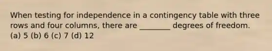 When testing for independence in a contingency table with three rows and four columns, there are ________ degrees of freedom. (a) 5 (b) 6 (c) 7 (d) 12