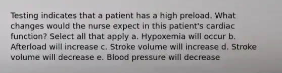 Testing indicates that a patient has a high preload. What changes would the nurse expect in this patient's cardiac function? Select all that apply a. Hypoxemia will occur b. Afterload will increase c. Stroke volume will increase d. Stroke volume will decrease e. Blood pressure will decrease