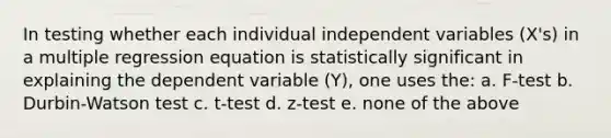 In testing whether each individual independent variables (X's) in a multiple regression equation is statistically significant in explaining the dependent variable (Y), one uses the: a. F-test b. Durbin-Watson test c. t-test d. z-test e. none of the above