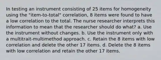 In testing an instrument consisting of 25 items for homogeneity using the "item-to-total" correlation, 8 items were found to have a low correlation to the total. The nurse researcher interprets this information to mean that the researcher should do what? a. Use the instrument without changes. b. Use the instrument only with a multitrait-multimethod approach. c. Retain the 8 items with low correlation and delete the other 17 items. d. Delete the 8 items with low correlation and retain the other 17 items.