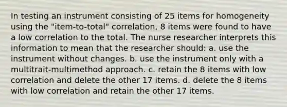 In testing an instrument consisting of 25 items for homogeneity using the "item-to-total" correlation, 8 items were found to have a low correlation to the total. The nurse researcher interprets this information to mean that the researcher should: a. use the instrument without changes. b. use the instrument only with a multitrait-multimethod approach. c. retain the 8 items with low correlation and delete the other 17 items. d. delete the 8 items with low correlation and retain the other 17 items.