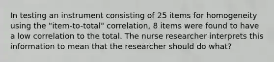 In testing an instrument consisting of 25 items for homogeneity using the "item-to-total" correlation, 8 items were found to have a low correlation to the total. The nurse researcher interprets this information to mean that the researcher should do what?