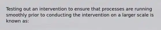 Testing out an intervention to ensure that processes are running smoothly prior to conducting the intervention on a larger scale is known as: