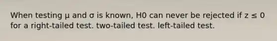 When testing μ and σ is known, H0 can never be rejected if z ≤ 0 for a right-tailed test. two-tailed test. left-tailed test.