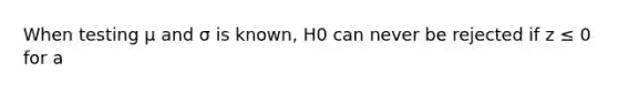 When testing μ and σ is known, H0 can never be rejected if z ≤ 0 for a