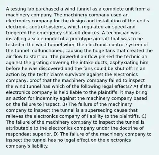 A testing lab purchased a wind tunnel as a complete unit from a machinery company. The machinery company used an electronics company for the design and installation of the unit's electronic control systems, which regulated air speed and triggered the emergency shut-off devices. A technician was installing a scale model of a prototype aircraft that was to be tested in the wind tunnel when the electronic control system of the tunnel malfunctioned, causing the huge fans that created the air flow to start up. The powerful air flow pinned the technician against the grating covering the intake ducts, asphyxiating him before he was discovered and the fans could be shut off. In an action by the technician's survivors against the electronics company, proof that the machinery company failed to inspect the wind tunnel has which of the following legal effects? A) If the electronics company is held liable to the plaintiffs, it may bring an action for indemnity against the machinery company based on the failure to inspect. B) The failure of the machinery company to inspect the tunnel is a superseding cause that relieves the electronics company of liability to the plaintiffs. C) The failure of the machinery company to inspect the tunnel is attributable to the electronics company under the doctrine of respondeat superior. D) The failure of the machinery company to inspect the tunnel has no legal effect on the electronics company's liability.