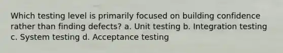 Which testing level is primarily focused on building confidence rather than finding defects? a. Unit testing b. Integration testing c. System testing d. Acceptance testing