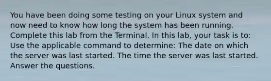 You have been doing some testing on your Linux system and now need to know how long the system has been running. Complete this lab from the Terminal. In this lab, your task is to: Use the applicable command to determine: The date on which the server was last started. The time the server was last started. Answer the questions.