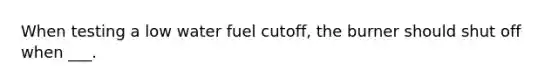 When testing a low water fuel cutoff, the burner should shut off when ___.