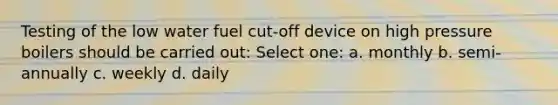 Testing of the low water fuel cut-off device on high pressure boilers should be carried out: Select one: a. monthly b. semi-annually c. weekly d. daily