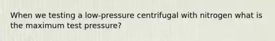 When we testing a low-pressure centrifugal with nitrogen what is the maximum test pressure?