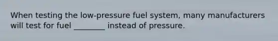 When testing the low-pressure fuel system, many manufacturers will test for fuel ________ instead of pressure.