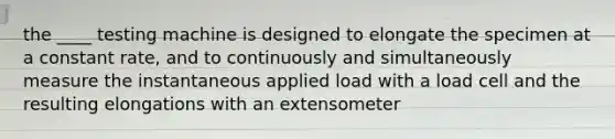 the ____ testing machine is designed to elongate the specimen at a constant rate, and to continuously and simultaneously measure the instantaneous applied load with a load cell and the resulting elongations with an extensometer