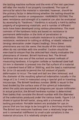 the testing machine surfaces and the ends of the test specimen will alter the results if not properly considered. The type of service for which the material is intended, however, should be the primary factor in determining whether the testing should be performed in tension or compression. HARDNESS TESTING The wear resistance and strength of a material can also be evaluated by assessing its "hardness." Hardness is actually a hard-to-define property of engineering materials, and a number of different tests have been developed using various phenomena. The most common of the hardness tests are based on resistance to permanent deformation in the form of penetration or indentation. Other tests evaluate resistance to scratching, wear resistance, resistance to cutting or drilling, or elastic rebound (energy absorption under impact loading). Since these phenomena are not the same, the results of the various tests often do not correlate with one another. Caution should be exercised to ensure that the selected test clearly evaluates the phenomena of interest. Brinell Hardness Test. The Brinell hardness test was one of the earliest accepted methods of measuring hardness. A tungsten carbide or hardened steel ball 10 mm in diameter is pressed into the flat surface of a material by a standard load of 500 or 3000 kg, and the load is maintained for 10 to 15 seconds to permit the full amount of plastic deformation to occur. The load and ball are then removed, and the diameter of the resulting spherical indentation (usually in the range of 2 to 5 mm) is measured using a special grid or traveling microscope. The Brinell hardness number (BHN) is equal to the load divided by the surface area of the spherical indentation when the units are expressed as kilograms per square millimeter. In actual practice, the Brinell hardness number is determined from tables that correlate the Brinell number with the diameter of the indentation produced under the various loads. Figure 2-14 shows a typical Brinell tester, along with a schematic of the testing procedure. Portable testers are available for use on pieces that are too large to be brought to a benchtop machine. The Brinell test measures hardness over a relatively large area and is somewhat indifferent to small-scale variations in the material structure. It is relatively simple and