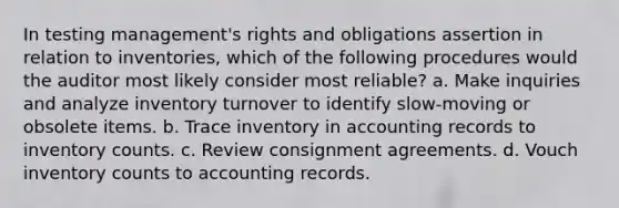 In testing management's rights and obligations assertion in relation to inventories, which of the following procedures would the auditor most likely consider most reliable? a. Make inquiries and analyze inventory turnover to identify slow-moving or obsolete items. b. Trace inventory in accounting records to inventory counts. c. Review consignment agreements. d. Vouch inventory counts to accounting records.