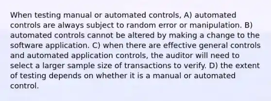 When testing manual or automated controls, A) automated controls are always subject to random error or manipulation. B) automated controls cannot be altered by making a change to the software application. C) when there are effective general controls and automated application controls, the auditor will need to select a larger sample size of transactions to verify. D) the extent of testing depends on whether it is a manual or automated control.