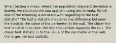 When testing a mean, where the population standard deviation is known, we calculate the test statistic using the formula. Which one of the following is accurate with regarding to the test statistic? The test a statistic measures the difference between the statistic the value of the perimeter in the null. The closer the test statistic is to zero, the less the sample supports the null. The closer test statistic is to the value of the perimeter in the null, the larger the test statistic.