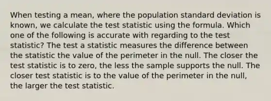 When testing a mean, where the population standard deviation is known, we calculate the test statistic using the formula. Which one of the following is accurate with regarding to the test statistic? The test a statistic measures the difference between the statistic the value of the perimeter in the null. The closer the test statistic is to zero, the less the sample supports the null. The closer test statistic is to the value of the perimeter in the null, the larger the test statistic.